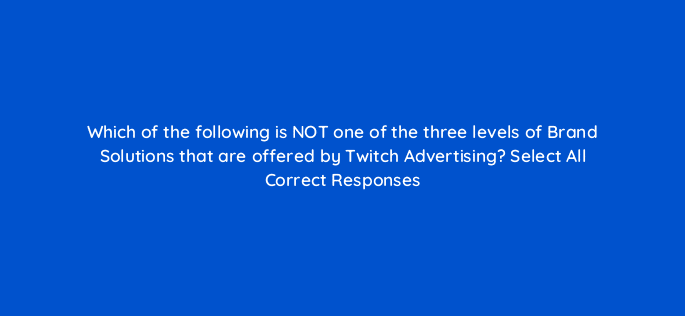 which of the following is not one of the three levels of brand solutions that are offered by twitch advertising select all correct responses 121321