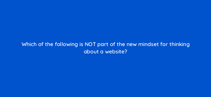 which of the following is not part of the new mindset for thinking about a website 5791