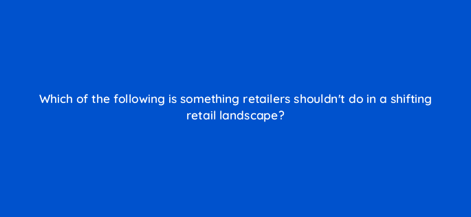 which of the following is something retailers shouldnt do in a shifting retail landscape 79001