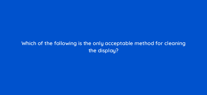 which of the following is the only acceptable method for cleaning the display 10694