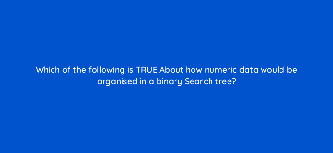 which of the following is true about how numeric data would be organised in a binary search tree 48909