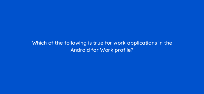 which of the following is true for work applications in the android for work profile 11684