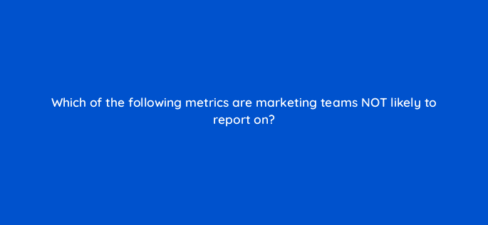 which of the following metrics are marketing teams not likely to report on 5553