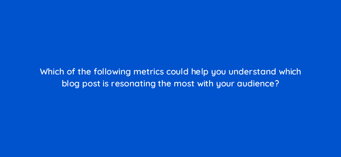 which of the following metrics could help you understand which blog post is resonating the most with your audience 7043