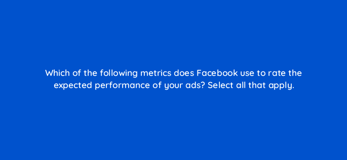 which of the following metrics does facebook use to rate the expected performance of your ads select all that apply 33754
