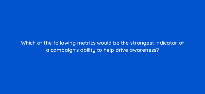 which of the following metrics would be the strongest indicator of a campaigns ability to help drive awareness 96636