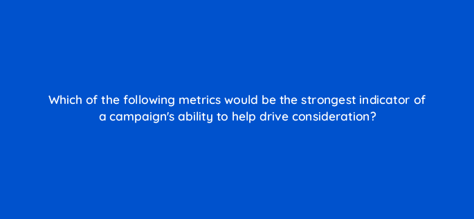 which of the following metrics would be the strongest indicator of a campaigns ability to help drive consideration 96985