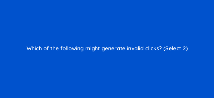 which of the following might generate invalid clicks select 2 18485