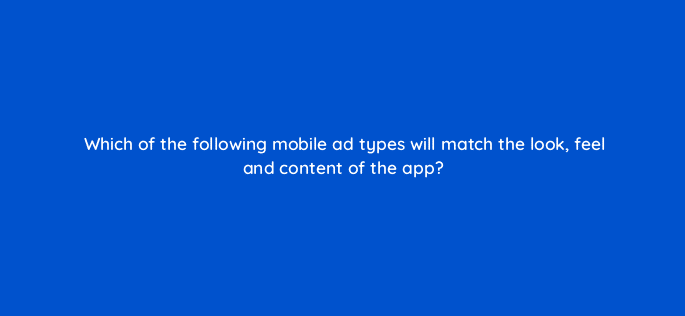 which of the following mobile ad types will match the look feel and content of the app 15180