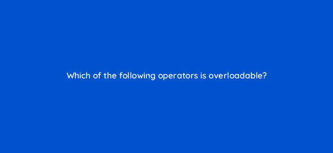 which of the following operators is overloadable 77000