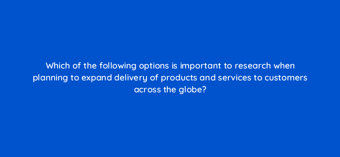 which of the following options is important to research when planning to expand delivery of products and services to customers across the globe 7131