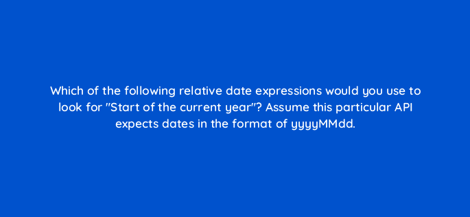 which of the following relative date expressions would you use to look for start of the current year assume this particular api expects dates in the format of yyyymmdd 12624