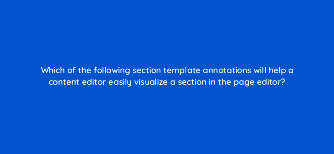 which of the following section template annotations will help a content editor easily visualize a section in the page editor 114450