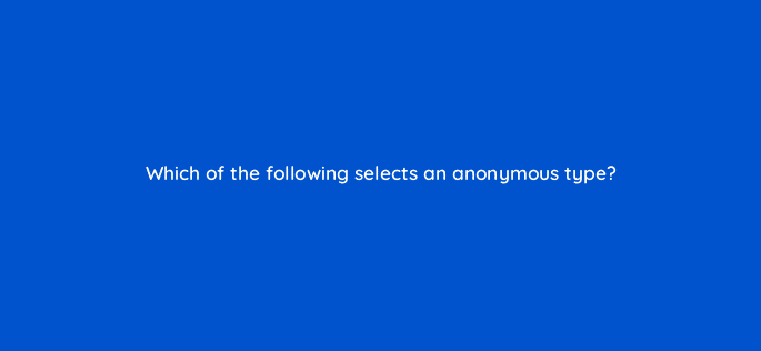 which of the following selects an anonymous type 76465