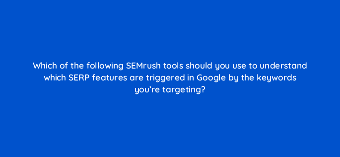 which of the following semrush tools should you use to understand which serp features are triggered in google by the keywords youre targeting 841