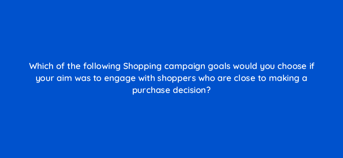 which of the following shopping campaign goals would you choose if your aim was to engage with shoppers who are close to making a purchase decision 78878