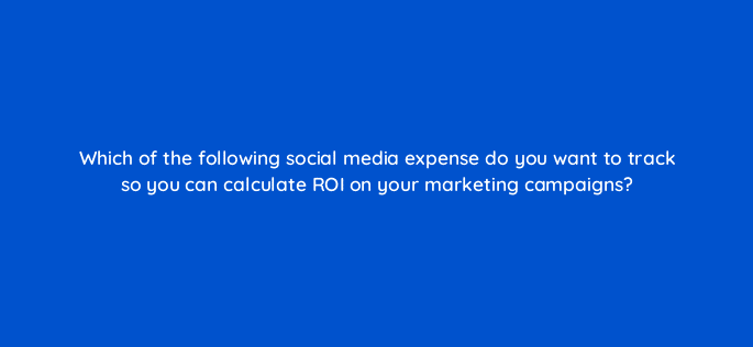 which of the following social media expense do you want to track so you can calculate roi on your marketing campaigns 79524