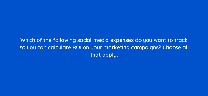 which of the following social media expenses do you want to track so you can calculate roi on your marketing campaigns choose all that apply 5527