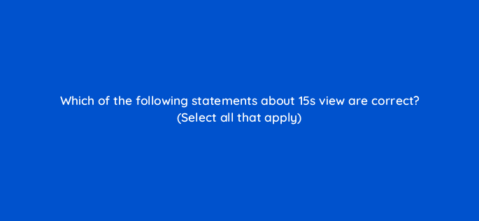 which of the following statements about 15s view are correct select all that apply 115178
