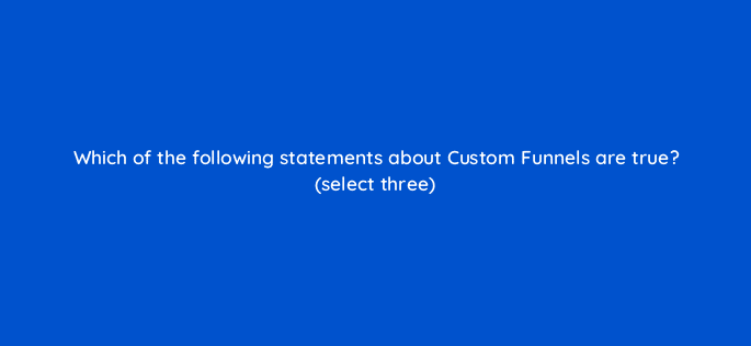 which of the following statements about custom funnels are true select three 8011