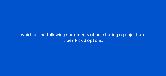 which of the following statements about sharing a project are true pick 3 options 22226