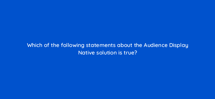which of the following statements about the audience display native solution is true 126775 2