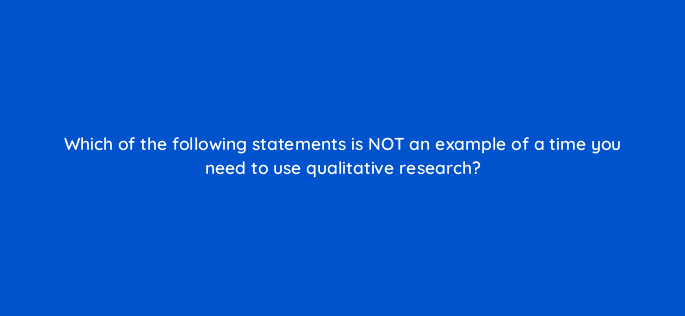 which of the following statements is not an example of a time you need to use qualitative research 4403