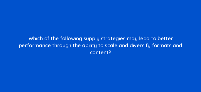 which of the following supply strategies may lead to better performance through the ability to scale and diversify formats and content 36955