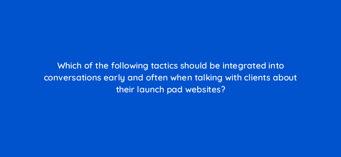 which of the following tactics should be integrated into conversations early and often when talking with clients about their launch pad websites 5904