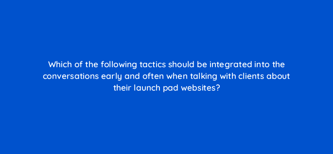 which of the following tactics should be integrated into the conversations early and often when talking with clients about their launch pad websites 5810