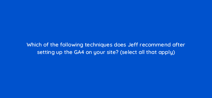 which of the following techniques does jeff recommend after setting up the ga4 on your site select all that apply 111859