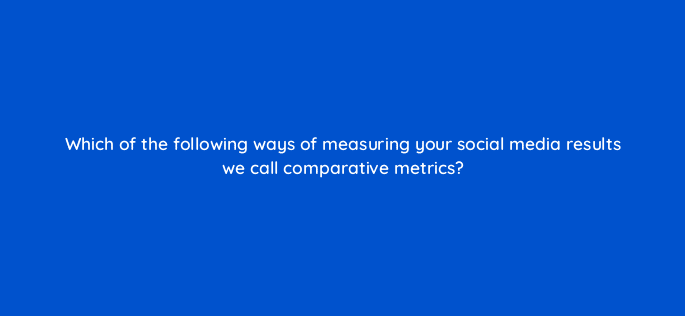 which of the following ways of measuring your social media results we call comparative metrics 13262