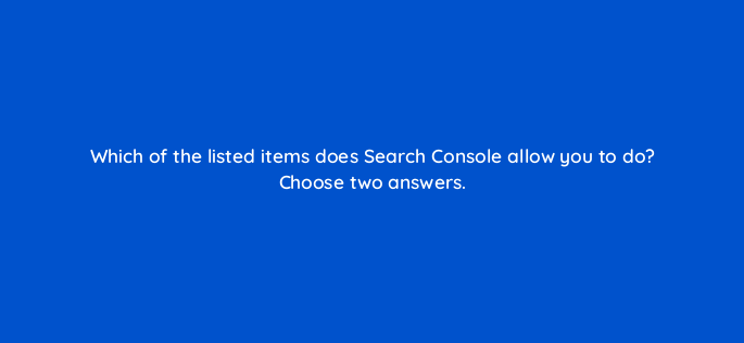 which of the listed items does search console allow you to do choose two answers 656