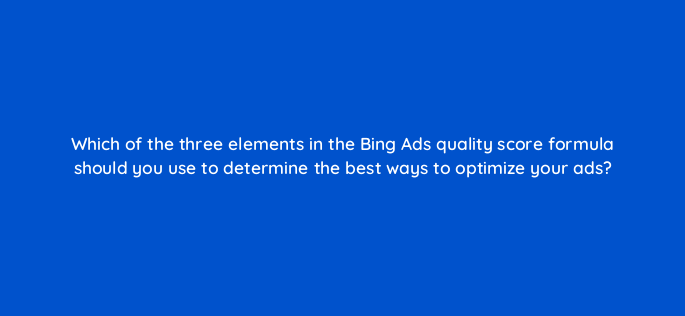 which of the three elements in the bing ads quality score formula should you use to determine the best ways to optimize your ads 3123