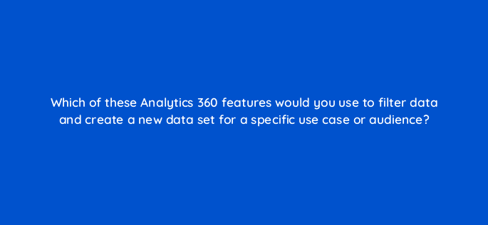 which of these analytics 360 features would you use to filter data and create a new data set for a specific use case or audience 99445