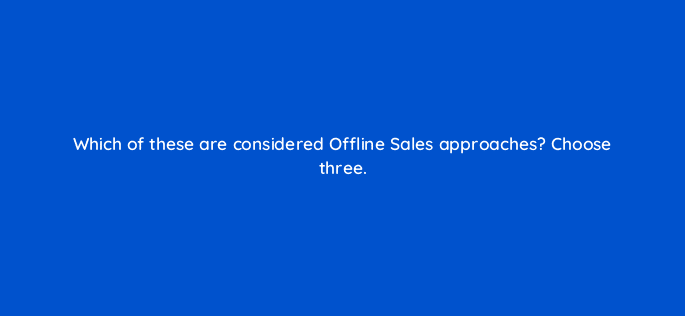 which of these are considered offline sales approaches choose three 98732