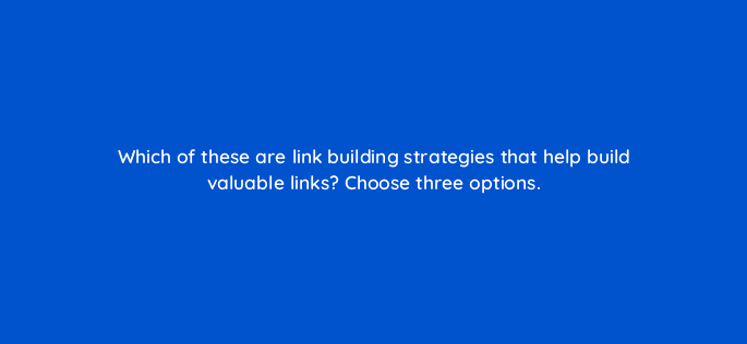 which of these are link building strategies that help build valuable links choose three options 110591