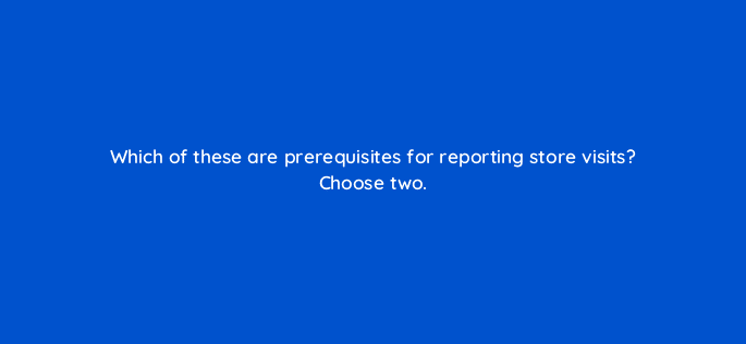 which of these are prerequisites for reporting store visits choose two 98882