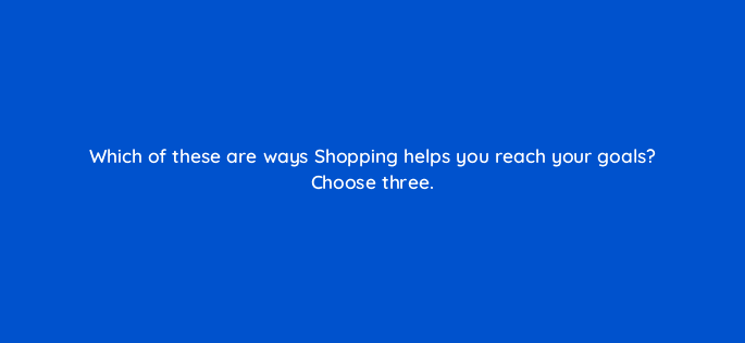 which of these are ways shopping helps you reach your goals choose three 78563