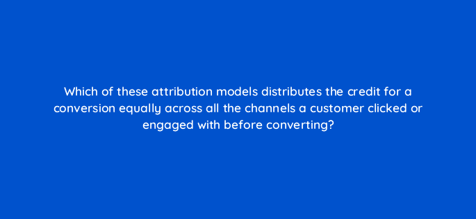 which of these attribution models distributes the credit for a conversion equally across all the channels a customer clicked or engaged with before converting 99534