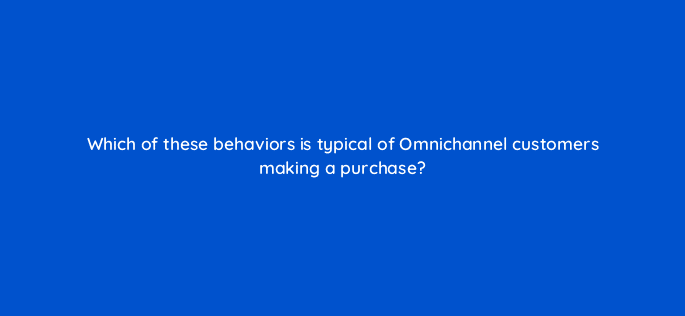 which of these behaviors is typical of omnichannel customers making a purchase 98839