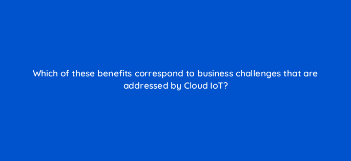 which of these benefits correspond to business challenges that are addressed by cloud iot 26597