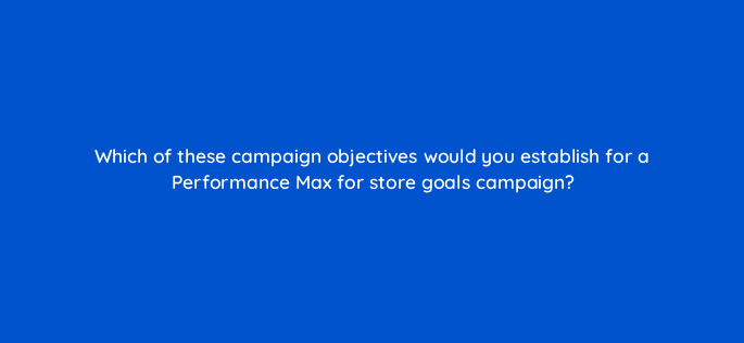 which of these campaign objectives would you establish for a performance max for store goals campaign 98758