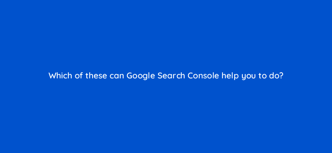 which of these can google search console help you to do 6958