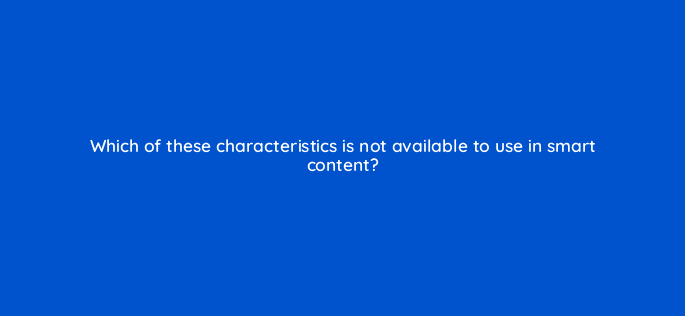 which of these characteristics is not available to use in smart content 33624