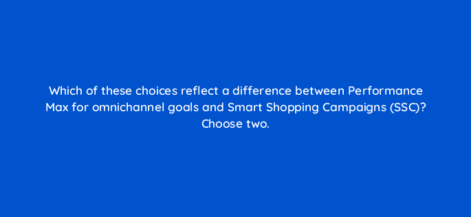 which of these choices reflect a difference between performance max for omnichannel goals and smart shopping campaigns ssc choose two 98828