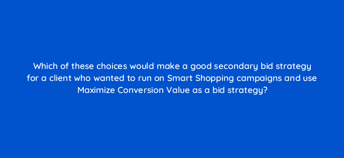 which of these choices would make a good secondary bid strategy for a client who wanted to run on smart shopping campaigns and use maximize conversion value as a bid strategy 78554