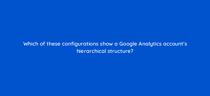 which of these configurations show a google analytics accounts hierarchical structure 99454