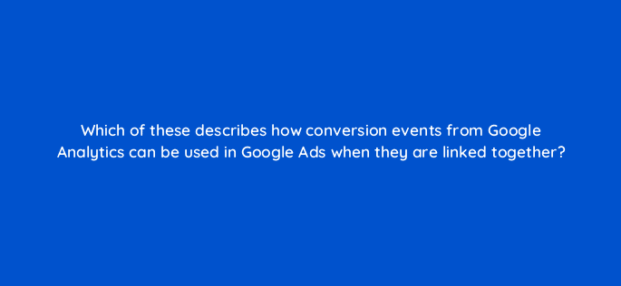 which of these describes how conversion events from google analytics can be used in google ads when they are linked together 99528