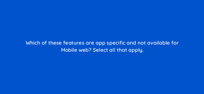 which of these features are app specific and not available for mobile web select all that apply 15062